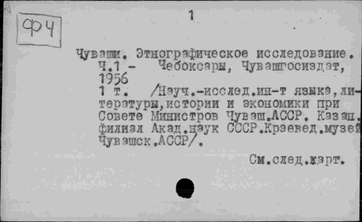 ﻿ФЧ
1
Чуваши. Этнографическое исследование.
4.1 - Чебоксары, Чувашгосиздат, 19%
1 т.	/Науч.-исс лед .ин-т языка,ли
тературы,истории и экономики при Совете Министров Чуваш.АССР. Казан филиал Акад.наук СССР.Краевед.музе Чувашек .АССР/.
См.след.кэрт,